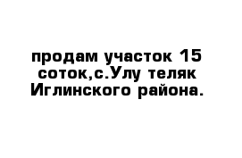 продам участок 15 соток,с.Улу-теляк Иглинского района.